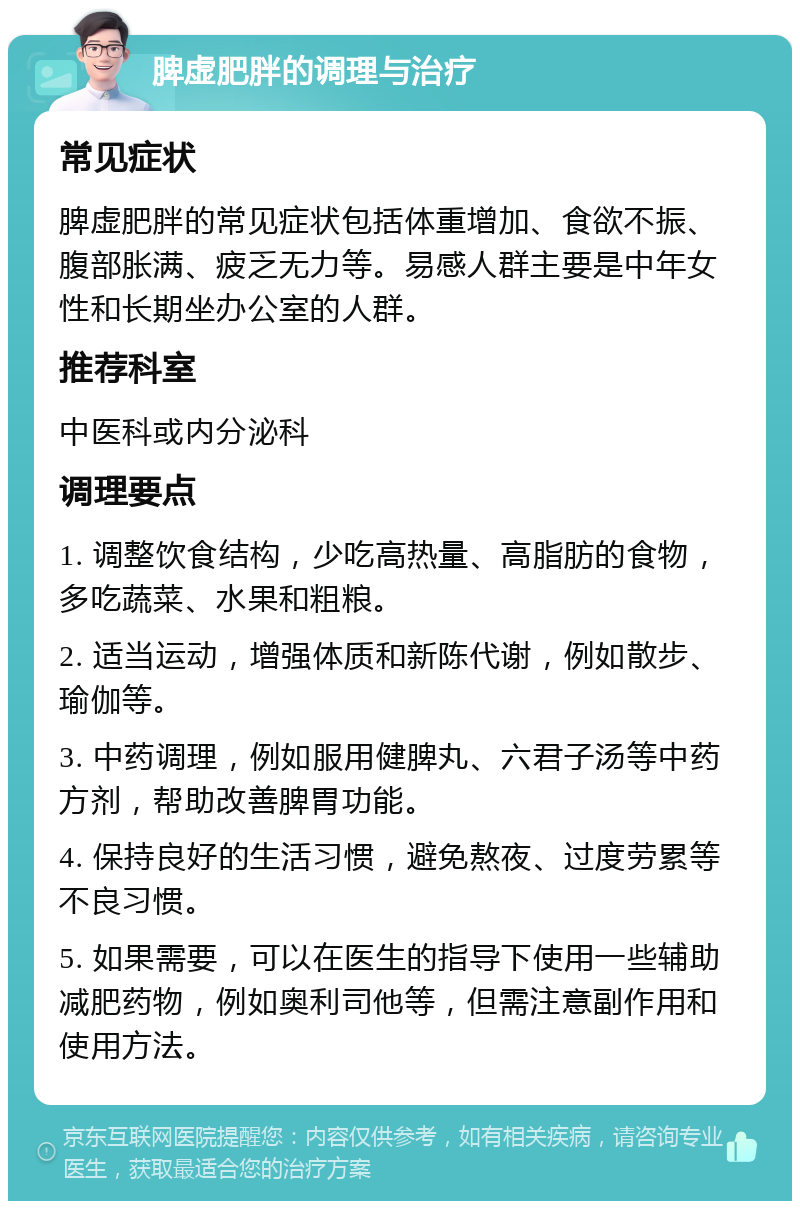 脾虚肥胖的调理与治疗 常见症状 脾虚肥胖的常见症状包括体重增加、食欲不振、腹部胀满、疲乏无力等。易感人群主要是中年女性和长期坐办公室的人群。 推荐科室 中医科或内分泌科 调理要点 1. 调整饮食结构，少吃高热量、高脂肪的食物，多吃蔬菜、水果和粗粮。 2. 适当运动，增强体质和新陈代谢，例如散步、瑜伽等。 3. 中药调理，例如服用健脾丸、六君子汤等中药方剂，帮助改善脾胃功能。 4. 保持良好的生活习惯，避免熬夜、过度劳累等不良习惯。 5. 如果需要，可以在医生的指导下使用一些辅助减肥药物，例如奥利司他等，但需注意副作用和使用方法。