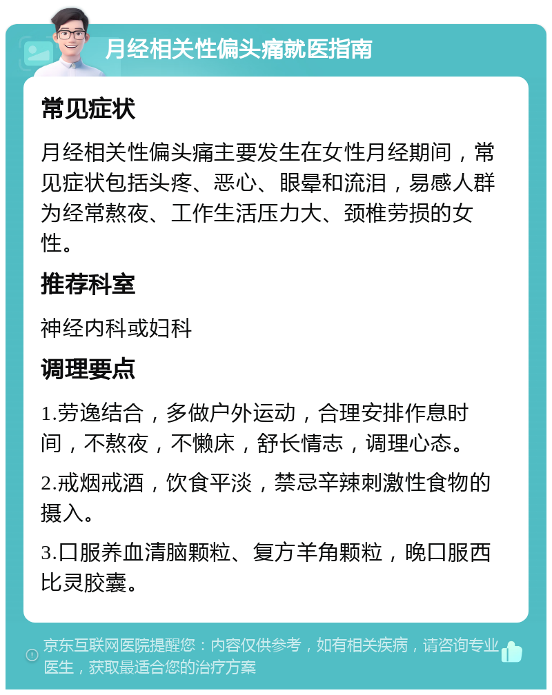 月经相关性偏头痛就医指南 常见症状 月经相关性偏头痛主要发生在女性月经期间，常见症状包括头疼、恶心、眼晕和流泪，易感人群为经常熬夜、工作生活压力大、颈椎劳损的女性。 推荐科室 神经内科或妇科 调理要点 1.劳逸结合，多做户外运动，合理安排作息时间，不熬夜，不懒床，舒长情志，调理心态。 2.戒烟戒酒，饮食平淡，禁忌辛辣刺激性食物的摄入。 3.口服养血清脑颗粒、复方羊角颗粒，晚口服西比灵胶囊。