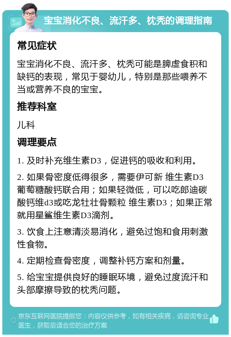 宝宝消化不良、流汗多、枕秃的调理指南 常见症状 宝宝消化不良、流汗多、枕秃可能是脾虚食积和缺钙的表现，常见于婴幼儿，特别是那些喂养不当或营养不良的宝宝。 推荐科室 儿科 调理要点 1. 及时补充维生素D3，促进钙的吸收和利用。 2. 如果骨密度低得很多，需要伊可新 维生素D3 葡萄糖酸钙联合用；如果轻微低，可以吃郎迪碳酸钙维d3或吃龙牡壮骨颗粒 维生素D3；如果正常就用星鲨维生素D3滴剂。 3. 饮食上注意清淡易消化，避免过饱和食用刺激性食物。 4. 定期检查骨密度，调整补钙方案和剂量。 5. 给宝宝提供良好的睡眠环境，避免过度流汗和头部摩擦导致的枕秃问题。