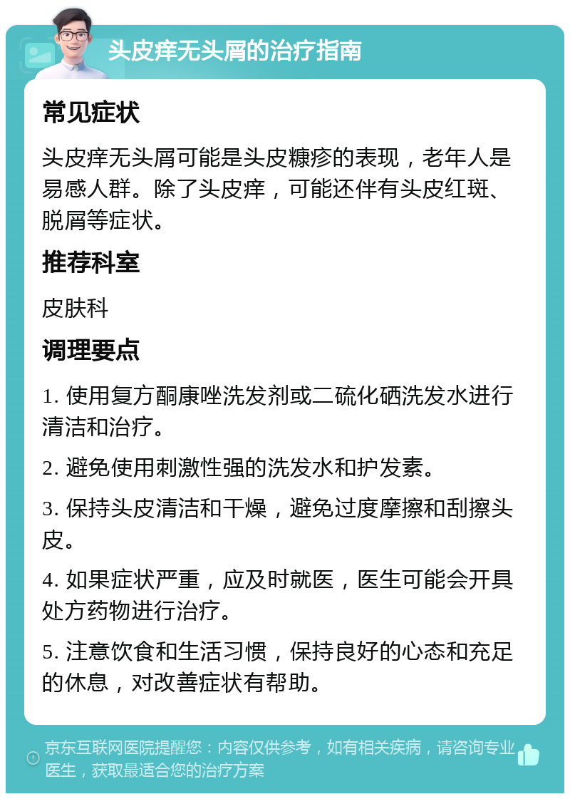 头皮痒无头屑的治疗指南 常见症状 头皮痒无头屑可能是头皮糠疹的表现，老年人是易感人群。除了头皮痒，可能还伴有头皮红斑、脱屑等症状。 推荐科室 皮肤科 调理要点 1. 使用复方酮康唑洗发剂或二硫化硒洗发水进行清洁和治疗。 2. 避免使用刺激性强的洗发水和护发素。 3. 保持头皮清洁和干燥，避免过度摩擦和刮擦头皮。 4. 如果症状严重，应及时就医，医生可能会开具处方药物进行治疗。 5. 注意饮食和生活习惯，保持良好的心态和充足的休息，对改善症状有帮助。