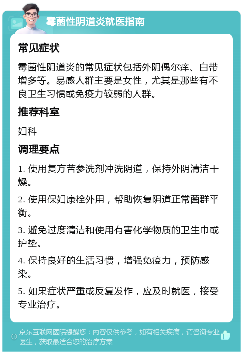 霉菌性阴道炎就医指南 常见症状 霉菌性阴道炎的常见症状包括外阴偶尔痒、白带增多等。易感人群主要是女性，尤其是那些有不良卫生习惯或免疫力较弱的人群。 推荐科室 妇科 调理要点 1. 使用复方苦参洗剂冲洗阴道，保持外阴清洁干燥。 2. 使用保妇康栓外用，帮助恢复阴道正常菌群平衡。 3. 避免过度清洁和使用有害化学物质的卫生巾或护垫。 4. 保持良好的生活习惯，增强免疫力，预防感染。 5. 如果症状严重或反复发作，应及时就医，接受专业治疗。