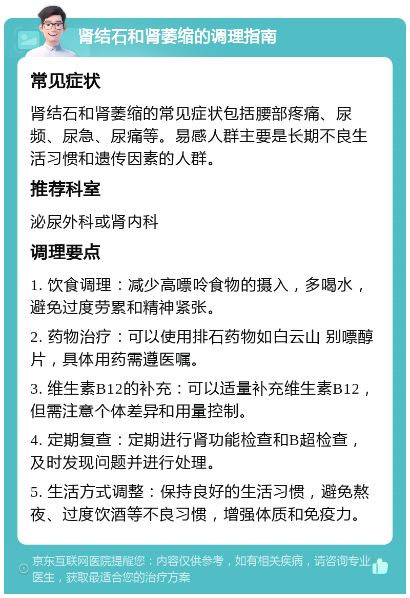 肾结石和肾萎缩的调理指南 常见症状 肾结石和肾萎缩的常见症状包括腰部疼痛、尿频、尿急、尿痛等。易感人群主要是长期不良生活习惯和遗传因素的人群。 推荐科室 泌尿外科或肾内科 调理要点 1. 饮食调理：减少高嘌呤食物的摄入，多喝水，避免过度劳累和精神紧张。 2. 药物治疗：可以使用排石药物如白云山 别嘌醇片，具体用药需遵医嘱。 3. 维生素B12的补充：可以适量补充维生素B12，但需注意个体差异和用量控制。 4. 定期复查：定期进行肾功能检查和B超检查，及时发现问题并进行处理。 5. 生活方式调整：保持良好的生活习惯，避免熬夜、过度饮酒等不良习惯，增强体质和免疫力。