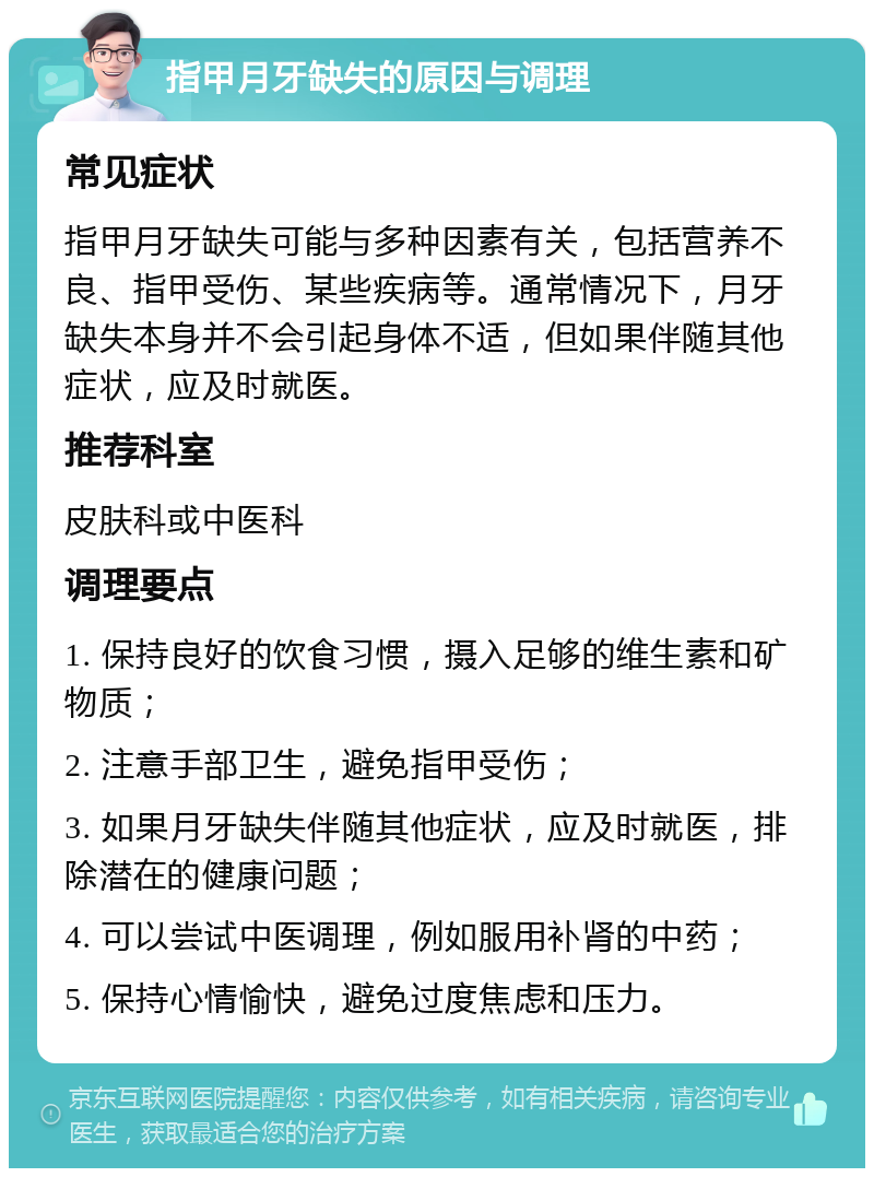 指甲月牙缺失的原因与调理 常见症状 指甲月牙缺失可能与多种因素有关，包括营养不良、指甲受伤、某些疾病等。通常情况下，月牙缺失本身并不会引起身体不适，但如果伴随其他症状，应及时就医。 推荐科室 皮肤科或中医科 调理要点 1. 保持良好的饮食习惯，摄入足够的维生素和矿物质； 2. 注意手部卫生，避免指甲受伤； 3. 如果月牙缺失伴随其他症状，应及时就医，排除潜在的健康问题； 4. 可以尝试中医调理，例如服用补肾的中药； 5. 保持心情愉快，避免过度焦虑和压力。