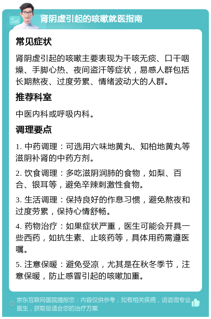 肾阴虚引起的咳嗽就医指南 常见症状 肾阴虚引起的咳嗽主要表现为干咳无痰、口干咽燥、手脚心热、夜间盗汗等症状，易感人群包括长期熬夜、过度劳累、情绪波动大的人群。 推荐科室 中医内科或呼吸内科。 调理要点 1. 中药调理：可选用六味地黄丸、知柏地黄丸等滋阴补肾的中药方剂。 2. 饮食调理：多吃滋阴润肺的食物，如梨、百合、银耳等，避免辛辣刺激性食物。 3. 生活调理：保持良好的作息习惯，避免熬夜和过度劳累，保持心情舒畅。 4. 药物治疗：如果症状严重，医生可能会开具一些西药，如抗生素、止咳药等，具体用药需遵医嘱。 5. 注意保暖：避免受凉，尤其是在秋冬季节，注意保暖，防止感冒引起的咳嗽加重。