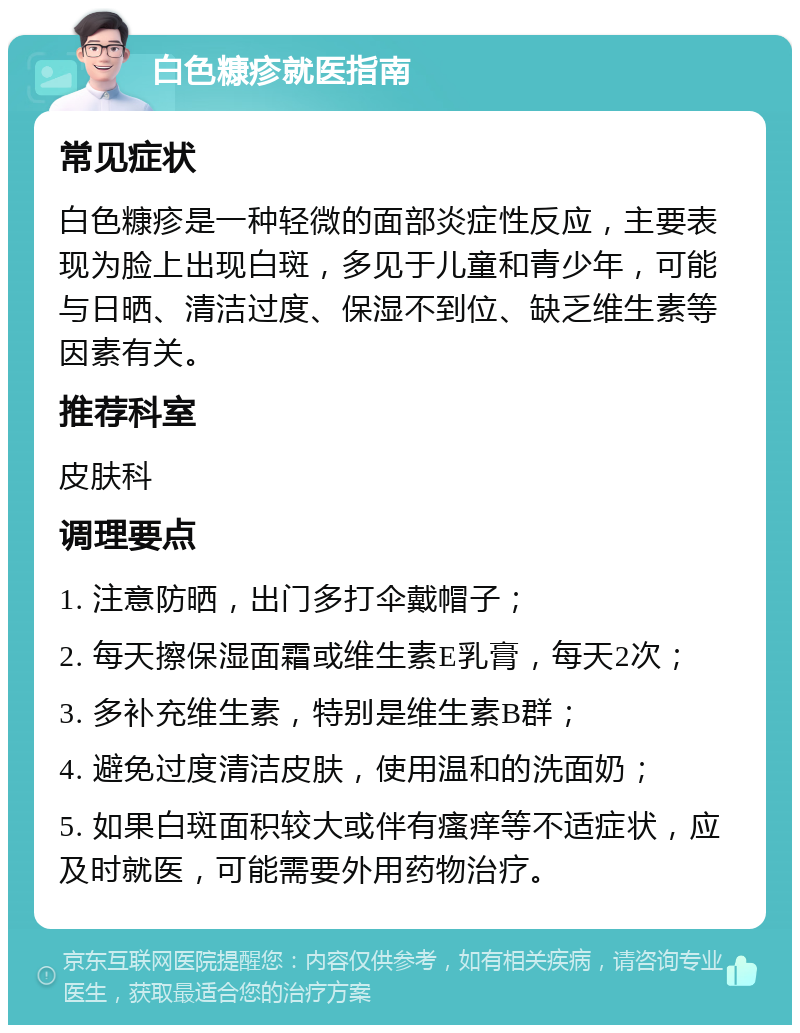 白色糠疹就医指南 常见症状 白色糠疹是一种轻微的面部炎症性反应，主要表现为脸上出现白斑，多见于儿童和青少年，可能与日晒、清洁过度、保湿不到位、缺乏维生素等因素有关。 推荐科室 皮肤科 调理要点 1. 注意防晒，出门多打伞戴帽子； 2. 每天擦保湿面霜或维生素E乳膏，每天2次； 3. 多补充维生素，特别是维生素B群； 4. 避免过度清洁皮肤，使用温和的洗面奶； 5. 如果白斑面积较大或伴有瘙痒等不适症状，应及时就医，可能需要外用药物治疗。