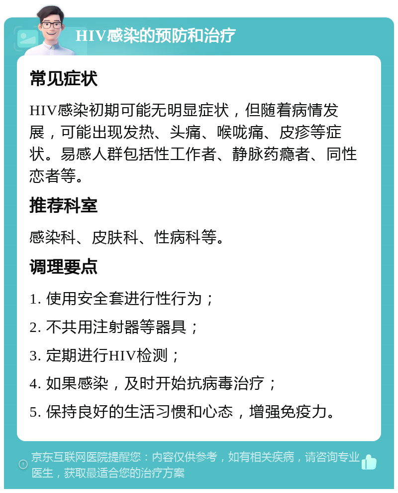 HIV感染的预防和治疗 常见症状 HIV感染初期可能无明显症状，但随着病情发展，可能出现发热、头痛、喉咙痛、皮疹等症状。易感人群包括性工作者、静脉药瘾者、同性恋者等。 推荐科室 感染科、皮肤科、性病科等。 调理要点 1. 使用安全套进行性行为； 2. 不共用注射器等器具； 3. 定期进行HIV检测； 4. 如果感染，及时开始抗病毒治疗； 5. 保持良好的生活习惯和心态，增强免疫力。