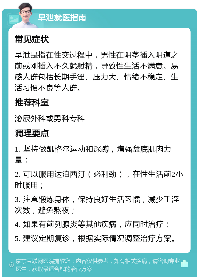 早泄就医指南 常见症状 早泄是指在性交过程中，男性在阴茎插入阴道之前或刚插入不久就射精，导致性生活不满意。易感人群包括长期手淫、压力大、情绪不稳定、生活习惯不良等人群。 推荐科室 泌尿外科或男科专科 调理要点 1. 坚持做凯格尔运动和深蹲，增强盆底肌肉力量； 2. 可以服用达泊西汀（必利劲），在性生活前2小时服用； 3. 注意锻炼身体，保持良好生活习惯，减少手淫次数，避免熬夜； 4. 如果有前列腺炎等其他疾病，应同时治疗； 5. 建议定期复诊，根据实际情况调整治疗方案。