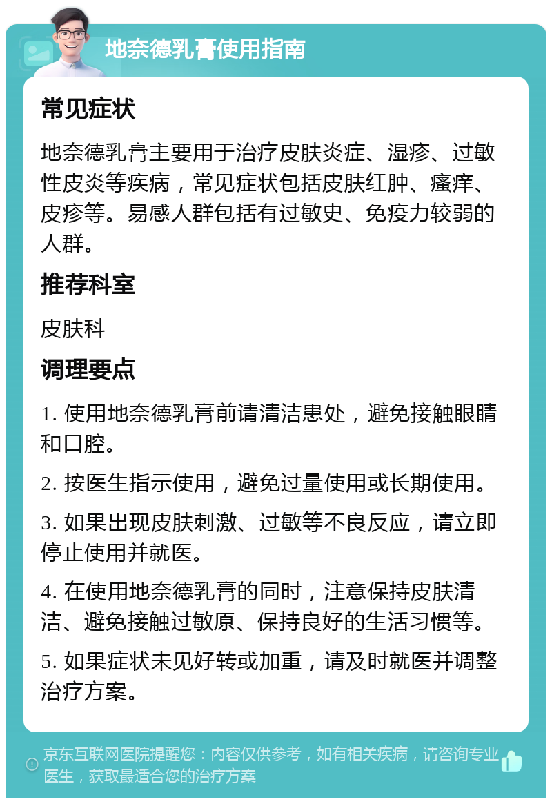 地奈德乳膏使用指南 常见症状 地奈德乳膏主要用于治疗皮肤炎症、湿疹、过敏性皮炎等疾病，常见症状包括皮肤红肿、瘙痒、皮疹等。易感人群包括有过敏史、免疫力较弱的人群。 推荐科室 皮肤科 调理要点 1. 使用地奈德乳膏前请清洁患处，避免接触眼睛和口腔。 2. 按医生指示使用，避免过量使用或长期使用。 3. 如果出现皮肤刺激、过敏等不良反应，请立即停止使用并就医。 4. 在使用地奈德乳膏的同时，注意保持皮肤清洁、避免接触过敏原、保持良好的生活习惯等。 5. 如果症状未见好转或加重，请及时就医并调整治疗方案。