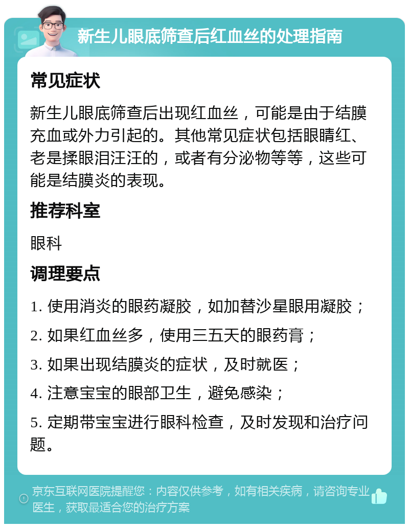 新生儿眼底筛查后红血丝的处理指南 常见症状 新生儿眼底筛查后出现红血丝，可能是由于结膜充血或外力引起的。其他常见症状包括眼睛红、老是揉眼泪汪汪的，或者有分泌物等等，这些可能是结膜炎的表现。 推荐科室 眼科 调理要点 1. 使用消炎的眼药凝胶，如加替沙星眼用凝胶； 2. 如果红血丝多，使用三五天的眼药膏； 3. 如果出现结膜炎的症状，及时就医； 4. 注意宝宝的眼部卫生，避免感染； 5. 定期带宝宝进行眼科检查，及时发现和治疗问题。