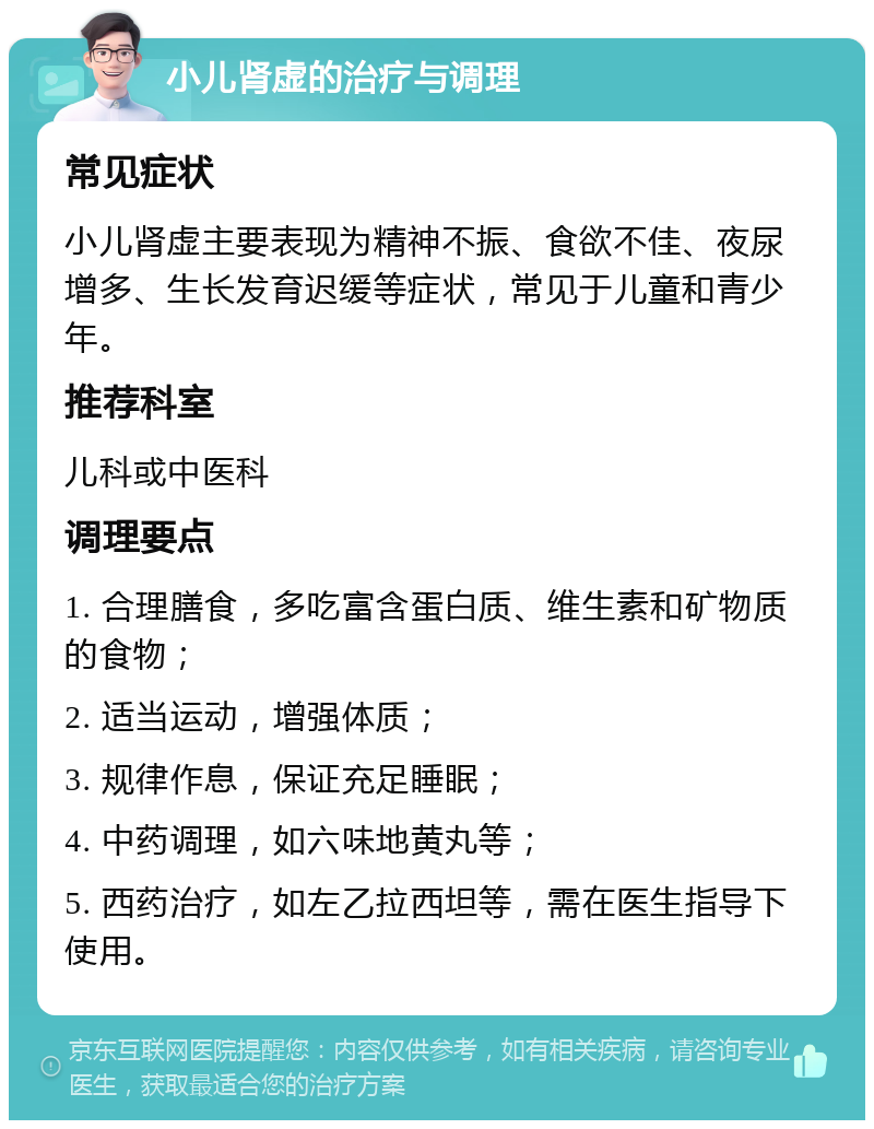 小儿肾虚的治疗与调理 常见症状 小儿肾虚主要表现为精神不振、食欲不佳、夜尿增多、生长发育迟缓等症状，常见于儿童和青少年。 推荐科室 儿科或中医科 调理要点 1. 合理膳食，多吃富含蛋白质、维生素和矿物质的食物； 2. 适当运动，增强体质； 3. 规律作息，保证充足睡眠； 4. 中药调理，如六味地黄丸等； 5. 西药治疗，如左乙拉西坦等，需在医生指导下使用。