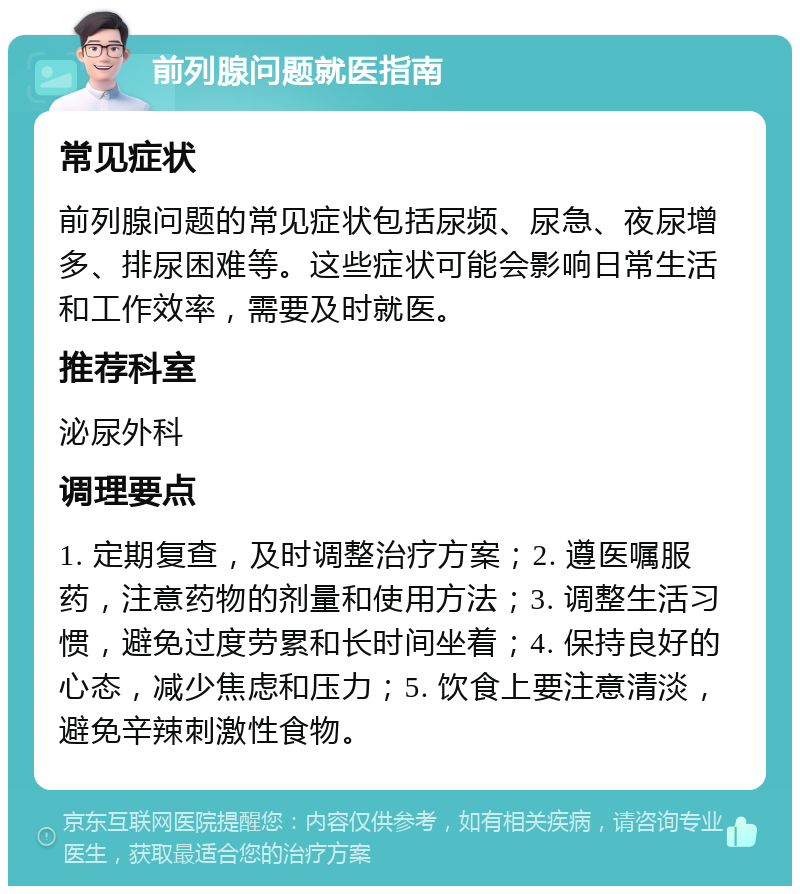 前列腺问题就医指南 常见症状 前列腺问题的常见症状包括尿频、尿急、夜尿增多、排尿困难等。这些症状可能会影响日常生活和工作效率，需要及时就医。 推荐科室 泌尿外科 调理要点 1. 定期复查，及时调整治疗方案；2. 遵医嘱服药，注意药物的剂量和使用方法；3. 调整生活习惯，避免过度劳累和长时间坐着；4. 保持良好的心态，减少焦虑和压力；5. 饮食上要注意清淡，避免辛辣刺激性食物。