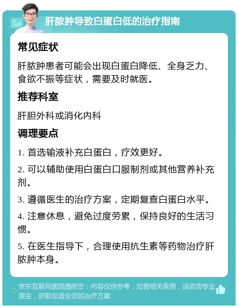 肝脓肿导致白蛋白低的治疗指南 常见症状 肝脓肿患者可能会出现白蛋白降低、全身乏力、食欲不振等症状，需要及时就医。 推荐科室 肝胆外科或消化内科 调理要点 1. 首选输液补充白蛋白，疗效更好。 2. 可以辅助使用白蛋白口服制剂或其他营养补充剂。 3. 遵循医生的治疗方案，定期复查白蛋白水平。 4. 注意休息，避免过度劳累，保持良好的生活习惯。 5. 在医生指导下，合理使用抗生素等药物治疗肝脓肿本身。