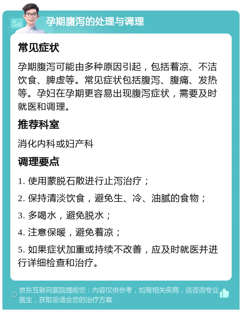 孕期腹泻的处理与调理 常见症状 孕期腹泻可能由多种原因引起，包括着凉、不洁饮食、脾虚等。常见症状包括腹泻、腹痛、发热等。孕妇在孕期更容易出现腹泻症状，需要及时就医和调理。 推荐科室 消化内科或妇产科 调理要点 1. 使用蒙脱石散进行止泻治疗； 2. 保持清淡饮食，避免生、冷、油腻的食物； 3. 多喝水，避免脱水； 4. 注意保暖，避免着凉； 5. 如果症状加重或持续不改善，应及时就医并进行详细检查和治疗。