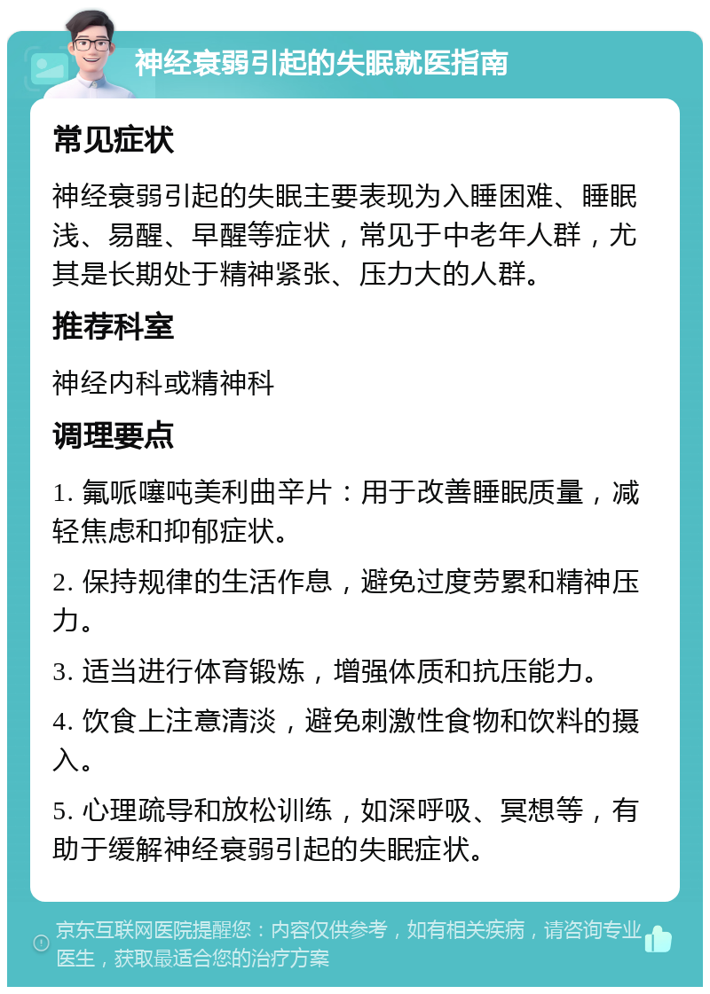 神经衰弱引起的失眠就医指南 常见症状 神经衰弱引起的失眠主要表现为入睡困难、睡眠浅、易醒、早醒等症状，常见于中老年人群，尤其是长期处于精神紧张、压力大的人群。 推荐科室 神经内科或精神科 调理要点 1. 氟哌噻吨美利曲辛片：用于改善睡眠质量，减轻焦虑和抑郁症状。 2. 保持规律的生活作息，避免过度劳累和精神压力。 3. 适当进行体育锻炼，增强体质和抗压能力。 4. 饮食上注意清淡，避免刺激性食物和饮料的摄入。 5. 心理疏导和放松训练，如深呼吸、冥想等，有助于缓解神经衰弱引起的失眠症状。