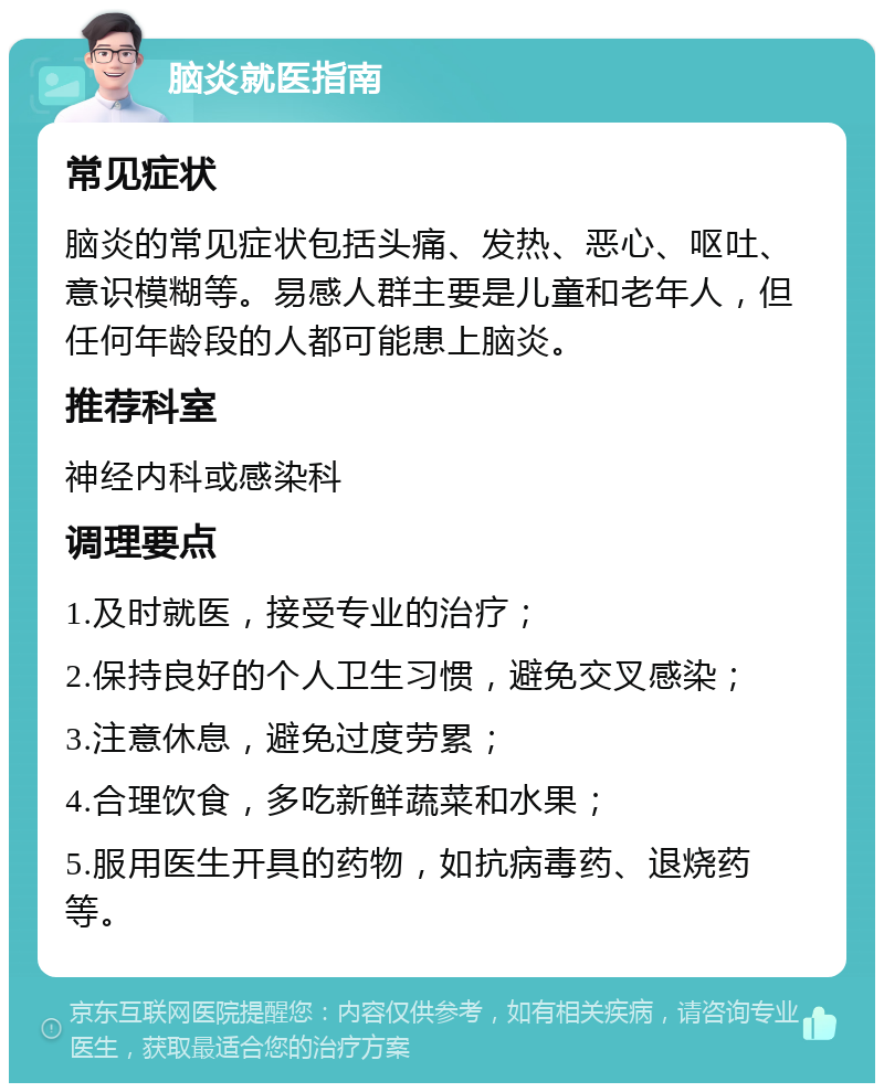 脑炎就医指南 常见症状 脑炎的常见症状包括头痛、发热、恶心、呕吐、意识模糊等。易感人群主要是儿童和老年人，但任何年龄段的人都可能患上脑炎。 推荐科室 神经内科或感染科 调理要点 1.及时就医，接受专业的治疗； 2.保持良好的个人卫生习惯，避免交叉感染； 3.注意休息，避免过度劳累； 4.合理饮食，多吃新鲜蔬菜和水果； 5.服用医生开具的药物，如抗病毒药、退烧药等。