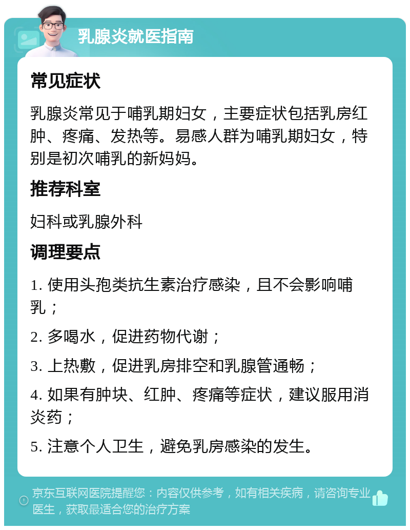 乳腺炎就医指南 常见症状 乳腺炎常见于哺乳期妇女，主要症状包括乳房红肿、疼痛、发热等。易感人群为哺乳期妇女，特别是初次哺乳的新妈妈。 推荐科室 妇科或乳腺外科 调理要点 1. 使用头孢类抗生素治疗感染，且不会影响哺乳； 2. 多喝水，促进药物代谢； 3. 上热敷，促进乳房排空和乳腺管通畅； 4. 如果有肿块、红肿、疼痛等症状，建议服用消炎药； 5. 注意个人卫生，避免乳房感染的发生。