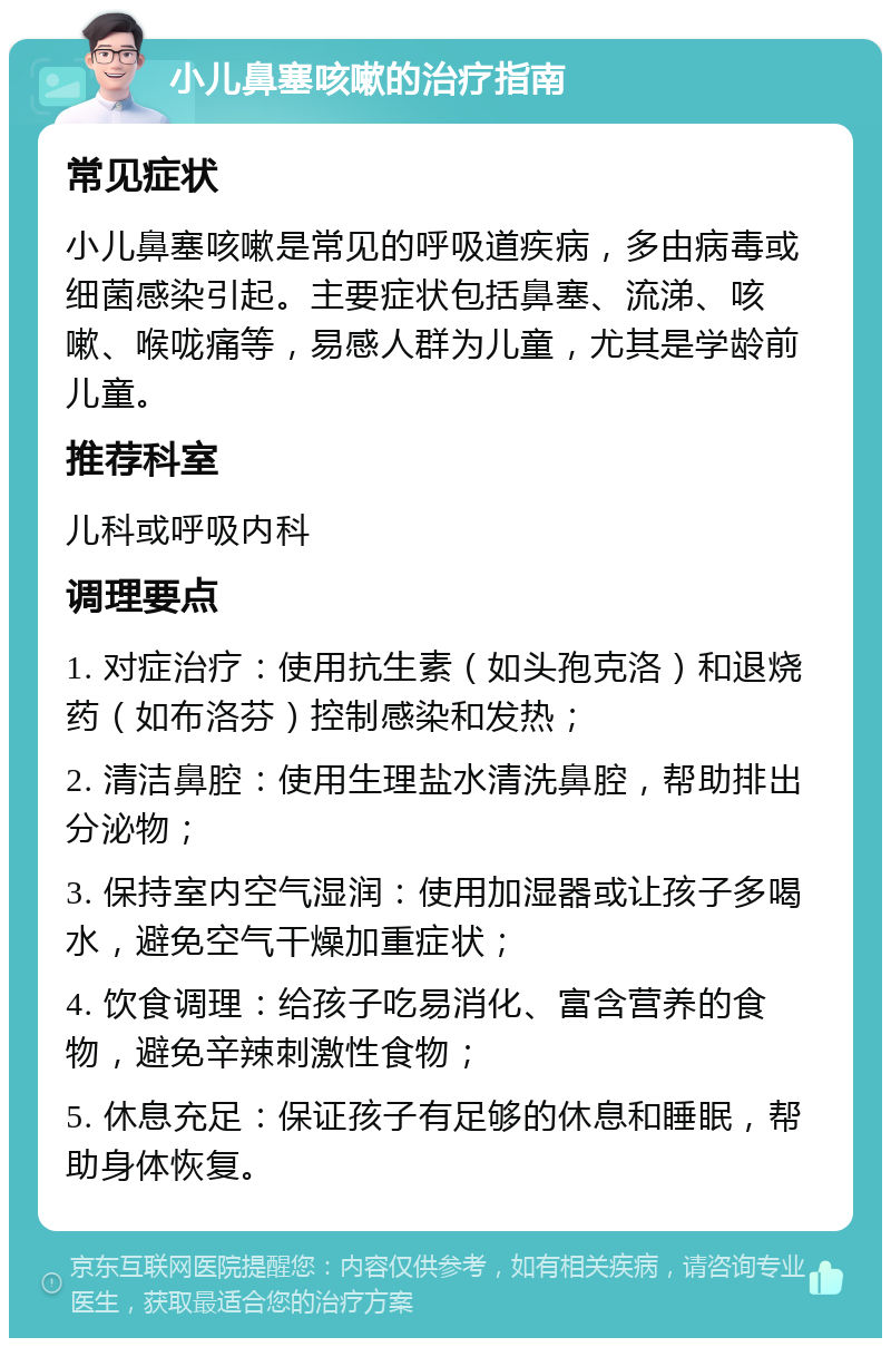 小儿鼻塞咳嗽的治疗指南 常见症状 小儿鼻塞咳嗽是常见的呼吸道疾病，多由病毒或细菌感染引起。主要症状包括鼻塞、流涕、咳嗽、喉咙痛等，易感人群为儿童，尤其是学龄前儿童。 推荐科室 儿科或呼吸内科 调理要点 1. 对症治疗：使用抗生素（如头孢克洛）和退烧药（如布洛芬）控制感染和发热； 2. 清洁鼻腔：使用生理盐水清洗鼻腔，帮助排出分泌物； 3. 保持室内空气湿润：使用加湿器或让孩子多喝水，避免空气干燥加重症状； 4. 饮食调理：给孩子吃易消化、富含营养的食物，避免辛辣刺激性食物； 5. 休息充足：保证孩子有足够的休息和睡眠，帮助身体恢复。