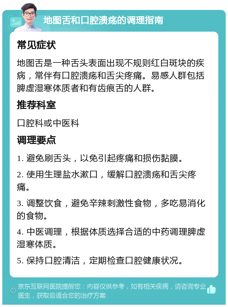 地图舌和口腔溃疡的调理指南 常见症状 地图舌是一种舌头表面出现不规则红白斑块的疾病，常伴有口腔溃疡和舌尖疼痛。易感人群包括脾虚湿寒体质者和有齿痕舌的人群。 推荐科室 口腔科或中医科 调理要点 1. 避免刷舌头，以免引起疼痛和损伤黏膜。 2. 使用生理盐水漱口，缓解口腔溃疡和舌尖疼痛。 3. 调整饮食，避免辛辣刺激性食物，多吃易消化的食物。 4. 中医调理，根据体质选择合适的中药调理脾虚湿寒体质。 5. 保持口腔清洁，定期检查口腔健康状况。