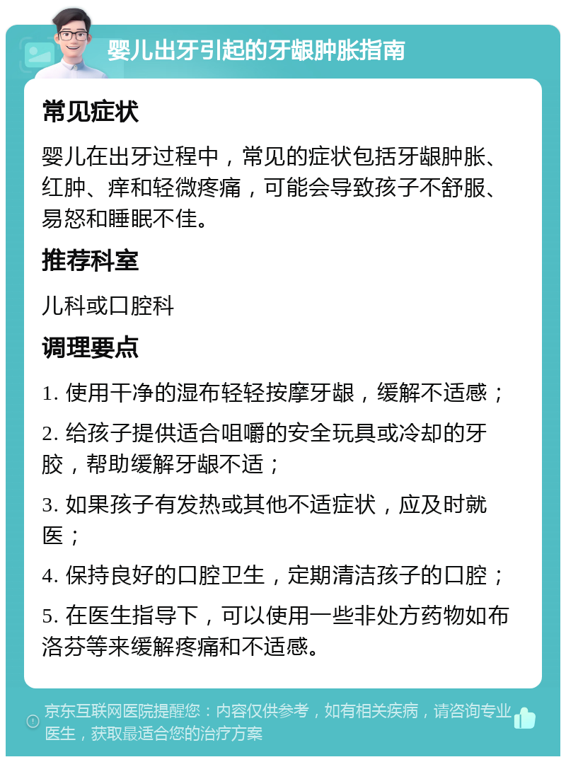 婴儿出牙引起的牙龈肿胀指南 常见症状 婴儿在出牙过程中，常见的症状包括牙龈肿胀、红肿、痒和轻微疼痛，可能会导致孩子不舒服、易怒和睡眠不佳。 推荐科室 儿科或口腔科 调理要点 1. 使用干净的湿布轻轻按摩牙龈，缓解不适感； 2. 给孩子提供适合咀嚼的安全玩具或冷却的牙胶，帮助缓解牙龈不适； 3. 如果孩子有发热或其他不适症状，应及时就医； 4. 保持良好的口腔卫生，定期清洁孩子的口腔； 5. 在医生指导下，可以使用一些非处方药物如布洛芬等来缓解疼痛和不适感。