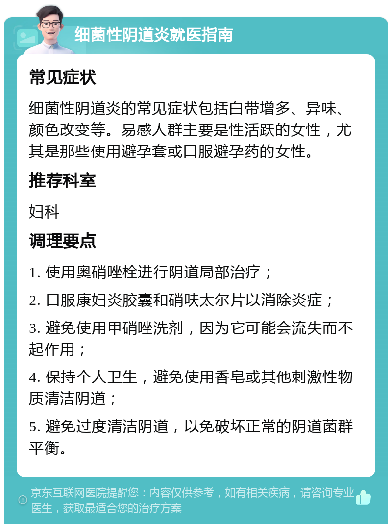 细菌性阴道炎就医指南 常见症状 细菌性阴道炎的常见症状包括白带增多、异味、颜色改变等。易感人群主要是性活跃的女性，尤其是那些使用避孕套或口服避孕药的女性。 推荐科室 妇科 调理要点 1. 使用奥硝唑栓进行阴道局部治疗； 2. 口服康妇炎胶囊和硝呋太尔片以消除炎症； 3. 避免使用甲硝唑洗剂，因为它可能会流失而不起作用； 4. 保持个人卫生，避免使用香皂或其他刺激性物质清洁阴道； 5. 避免过度清洁阴道，以免破坏正常的阴道菌群平衡。