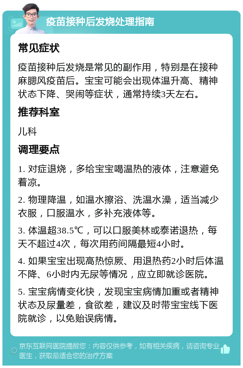 疫苗接种后发烧处理指南 常见症状 疫苗接种后发烧是常见的副作用，特别是在接种麻腮风疫苗后。宝宝可能会出现体温升高、精神状态下降、哭闹等症状，通常持续3天左右。 推荐科室 儿科 调理要点 1. 对症退烧，多给宝宝喝温热的液体，注意避免着凉。 2. 物理降温，如温水擦浴、洗温水澡，适当减少衣服，口服温水，多补充液体等。 3. 体温超38.5℃，可以口服美林或泰诺退热，每天不超过4次，每次用药间隔最短4小时。 4. 如果宝宝出现高热惊厥、用退热药2小时后体温不降、6小时内无尿等情况，应立即就诊医院。 5. 宝宝病情变化快，发现宝宝病情加重或者精神状态及尿量差，食欲差，建议及时带宝宝线下医院就诊，以免贻误病情。