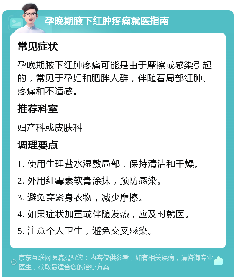 孕晚期腋下红肿疼痛就医指南 常见症状 孕晚期腋下红肿疼痛可能是由于摩擦或感染引起的，常见于孕妇和肥胖人群，伴随着局部红肿、疼痛和不适感。 推荐科室 妇产科或皮肤科 调理要点 1. 使用生理盐水湿敷局部，保持清洁和干燥。 2. 外用红霉素软膏涂抹，预防感染。 3. 避免穿紧身衣物，减少摩擦。 4. 如果症状加重或伴随发热，应及时就医。 5. 注意个人卫生，避免交叉感染。