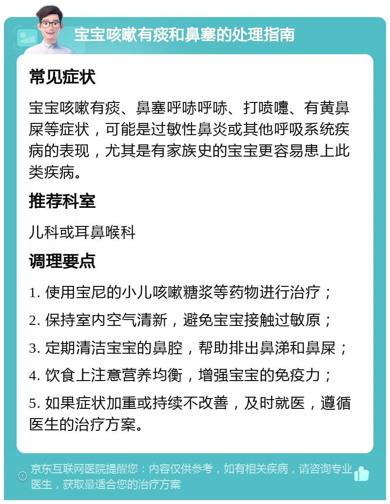 宝宝咳嗽有痰和鼻塞的处理指南 常见症状 宝宝咳嗽有痰、鼻塞呼哧呼哧、打喷嚏、有黄鼻屎等症状，可能是过敏性鼻炎或其他呼吸系统疾病的表现，尤其是有家族史的宝宝更容易患上此类疾病。 推荐科室 儿科或耳鼻喉科 调理要点 1. 使用宝尼的小儿咳嗽糖浆等药物进行治疗； 2. 保持室内空气清新，避免宝宝接触过敏原； 3. 定期清洁宝宝的鼻腔，帮助排出鼻涕和鼻屎； 4. 饮食上注意营养均衡，增强宝宝的免疫力； 5. 如果症状加重或持续不改善，及时就医，遵循医生的治疗方案。