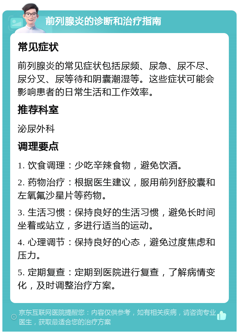 前列腺炎的诊断和治疗指南 常见症状 前列腺炎的常见症状包括尿频、尿急、尿不尽、尿分叉、尿等待和阴囊潮湿等。这些症状可能会影响患者的日常生活和工作效率。 推荐科室 泌尿外科 调理要点 1. 饮食调理：少吃辛辣食物，避免饮酒。 2. 药物治疗：根据医生建议，服用前列舒胶囊和左氧氟沙星片等药物。 3. 生活习惯：保持良好的生活习惯，避免长时间坐着或站立，多进行适当的运动。 4. 心理调节：保持良好的心态，避免过度焦虑和压力。 5. 定期复查：定期到医院进行复查，了解病情变化，及时调整治疗方案。