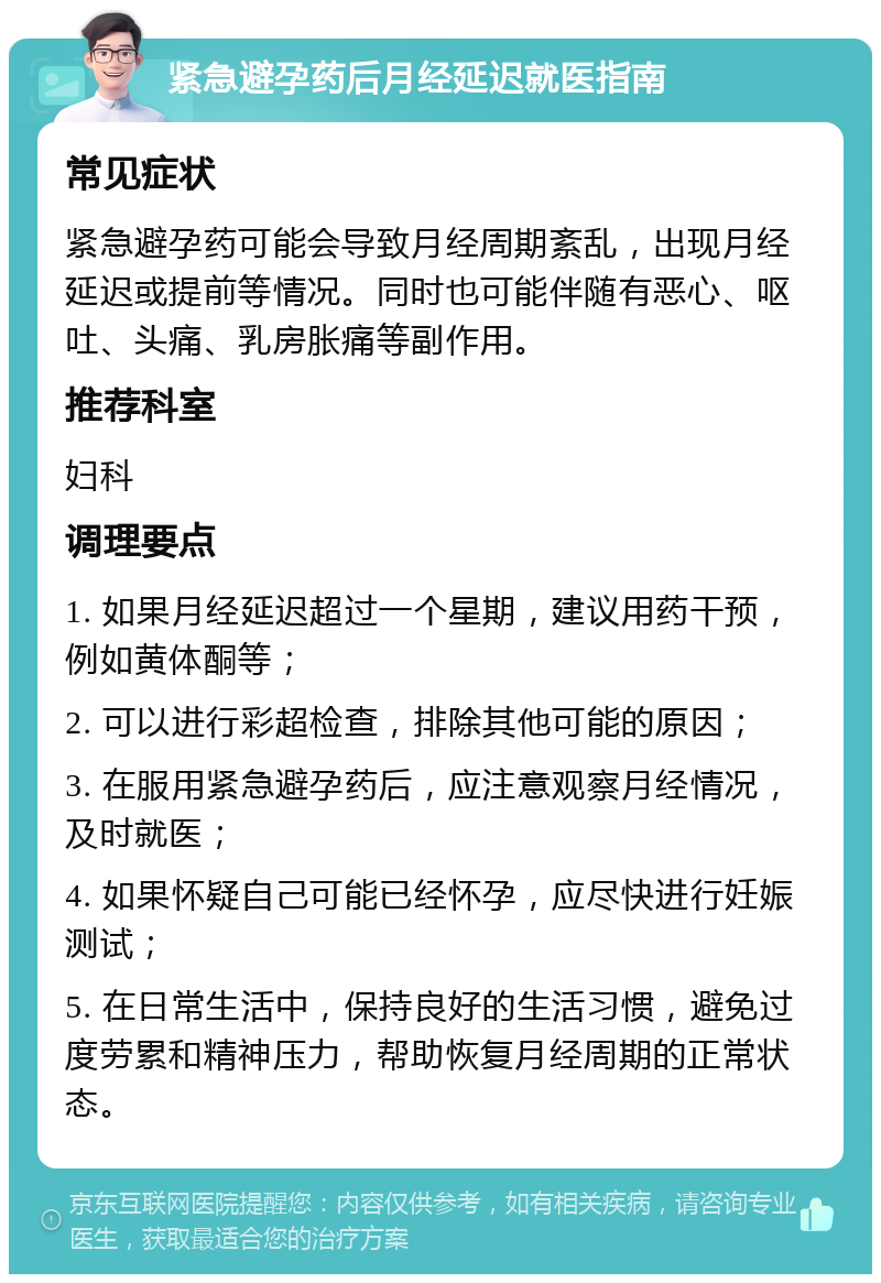 紧急避孕药后月经延迟就医指南 常见症状 紧急避孕药可能会导致月经周期紊乱，出现月经延迟或提前等情况。同时也可能伴随有恶心、呕吐、头痛、乳房胀痛等副作用。 推荐科室 妇科 调理要点 1. 如果月经延迟超过一个星期，建议用药干预，例如黄体酮等； 2. 可以进行彩超检查，排除其他可能的原因； 3. 在服用紧急避孕药后，应注意观察月经情况，及时就医； 4. 如果怀疑自己可能已经怀孕，应尽快进行妊娠测试； 5. 在日常生活中，保持良好的生活习惯，避免过度劳累和精神压力，帮助恢复月经周期的正常状态。