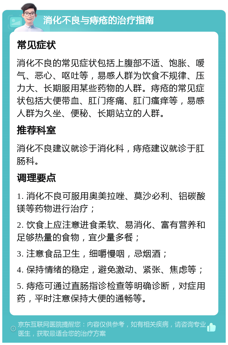 消化不良与痔疮的治疗指南 常见症状 消化不良的常见症状包括上腹部不适、饱胀、嗳气、恶心、呕吐等，易感人群为饮食不规律、压力大、长期服用某些药物的人群。痔疮的常见症状包括大便带血、肛门疼痛、肛门瘙痒等，易感人群为久坐、便秘、长期站立的人群。 推荐科室 消化不良建议就诊于消化科，痔疮建议就诊于肛肠科。 调理要点 1. 消化不良可服用奥美拉唑、莫沙必利、铝碳酸镁等药物进行治疗； 2. 饮食上应注意进食柔软、易消化、富有营养和足够热量的食物，宜少量多餐； 3. 注意食品卫生，细嚼慢咽，忌烟酒； 4. 保持情绪的稳定，避免激动、紧张、焦虑等； 5. 痔疮可通过直肠指诊检查等明确诊断，对症用药，平时注意保持大便的通畅等。