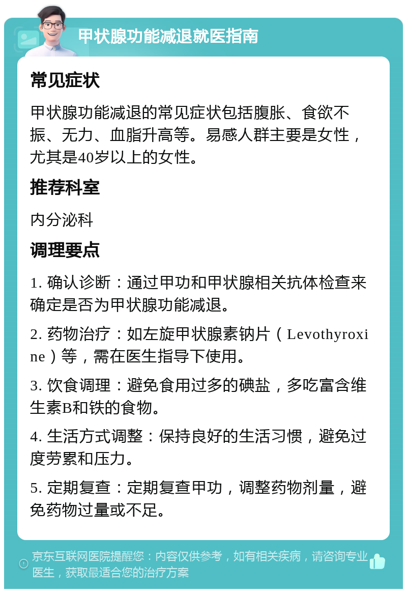 甲状腺功能减退就医指南 常见症状 甲状腺功能减退的常见症状包括腹胀、食欲不振、无力、血脂升高等。易感人群主要是女性，尤其是40岁以上的女性。 推荐科室 内分泌科 调理要点 1. 确认诊断：通过甲功和甲状腺相关抗体检查来确定是否为甲状腺功能减退。 2. 药物治疗：如左旋甲状腺素钠片（Levothyroxine）等，需在医生指导下使用。 3. 饮食调理：避免食用过多的碘盐，多吃富含维生素B和铁的食物。 4. 生活方式调整：保持良好的生活习惯，避免过度劳累和压力。 5. 定期复查：定期复查甲功，调整药物剂量，避免药物过量或不足。