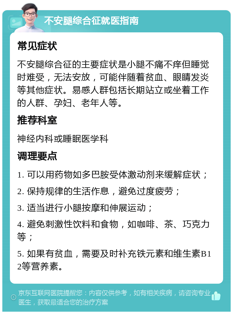 不安腿综合征就医指南 常见症状 不安腿综合征的主要症状是小腿不痛不痒但睡觉时难受，无法安放，可能伴随着贫血、眼睛发炎等其他症状。易感人群包括长期站立或坐着工作的人群、孕妇、老年人等。 推荐科室 神经内科或睡眠医学科 调理要点 1. 可以用药物如多巴胺受体激动剂来缓解症状； 2. 保持规律的生活作息，避免过度疲劳； 3. 适当进行小腿按摩和伸展运动； 4. 避免刺激性饮料和食物，如咖啡、茶、巧克力等； 5. 如果有贫血，需要及时补充铁元素和维生素B12等营养素。