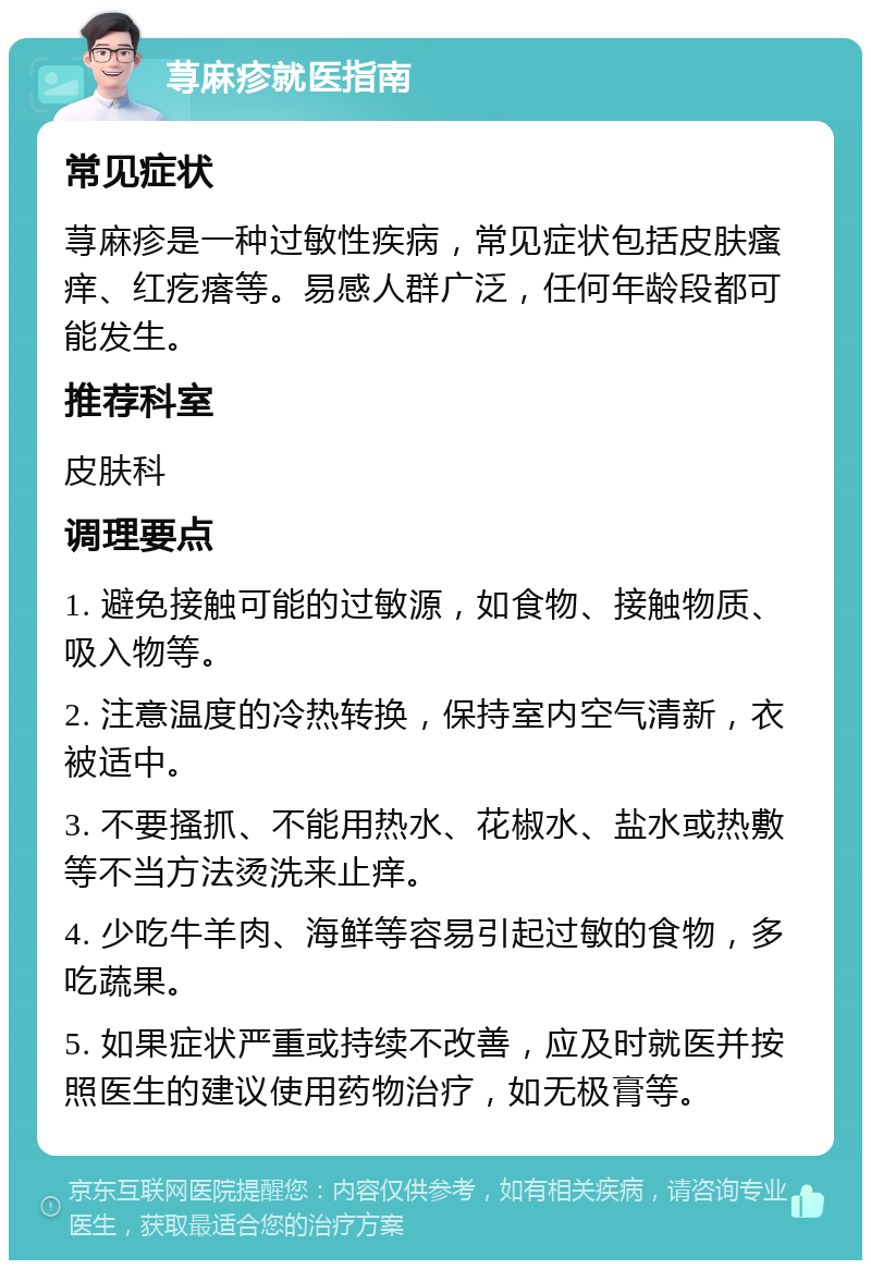 荨麻疹就医指南 常见症状 荨麻疹是一种过敏性疾病，常见症状包括皮肤瘙痒、红疙瘩等。易感人群广泛，任何年龄段都可能发生。 推荐科室 皮肤科 调理要点 1. 避免接触可能的过敏源，如食物、接触物质、吸入物等。 2. 注意温度的冷热转换，保持室内空气清新，衣被适中。 3. 不要搔抓、不能用热水、花椒水、盐水或热敷等不当方法烫洗来止痒。 4. 少吃牛羊肉、海鲜等容易引起过敏的食物，多吃蔬果。 5. 如果症状严重或持续不改善，应及时就医并按照医生的建议使用药物治疗，如无极膏等。