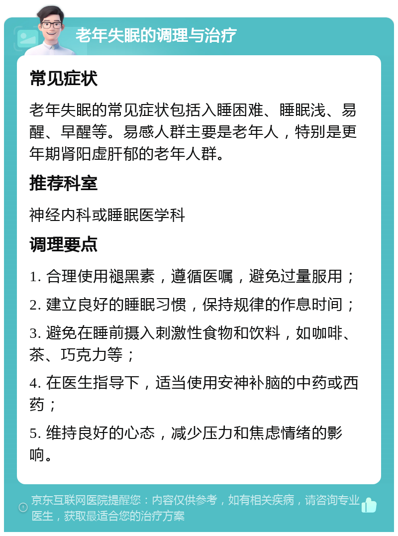 老年失眠的调理与治疗 常见症状 老年失眠的常见症状包括入睡困难、睡眠浅、易醒、早醒等。易感人群主要是老年人，特别是更年期肾阳虚肝郁的老年人群。 推荐科室 神经内科或睡眠医学科 调理要点 1. 合理使用褪黑素，遵循医嘱，避免过量服用； 2. 建立良好的睡眠习惯，保持规律的作息时间； 3. 避免在睡前摄入刺激性食物和饮料，如咖啡、茶、巧克力等； 4. 在医生指导下，适当使用安神补脑的中药或西药； 5. 维持良好的心态，减少压力和焦虑情绪的影响。