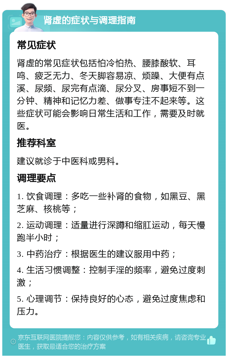 肾虚的症状与调理指南 常见症状 肾虚的常见症状包括怕冷怕热、腰膝酸软、耳鸣、疲乏无力、冬天脚容易凉、烦躁、大便有点溪、尿频、尿完有点滴、尿分叉、房事短不到一分钟、精神和记忆力差、做事专注不起来等。这些症状可能会影响日常生活和工作，需要及时就医。 推荐科室 建议就诊于中医科或男科。 调理要点 1. 饮食调理：多吃一些补肾的食物，如黑豆、黑芝麻、核桃等； 2. 运动调理：适量进行深蹲和缩肛运动，每天慢跑半小时； 3. 中药治疗：根据医生的建议服用中药； 4. 生活习惯调整：控制手淫的频率，避免过度刺激； 5. 心理调节：保持良好的心态，避免过度焦虑和压力。