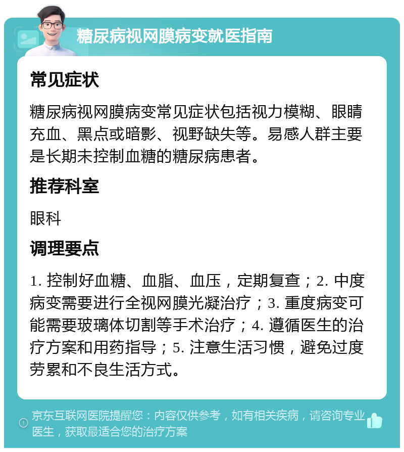 糖尿病视网膜病变就医指南 常见症状 糖尿病视网膜病变常见症状包括视力模糊、眼睛充血、黑点或暗影、视野缺失等。易感人群主要是长期未控制血糖的糖尿病患者。 推荐科室 眼科 调理要点 1. 控制好血糖、血脂、血压，定期复查；2. 中度病变需要进行全视网膜光凝治疗；3. 重度病变可能需要玻璃体切割等手术治疗；4. 遵循医生的治疗方案和用药指导；5. 注意生活习惯，避免过度劳累和不良生活方式。