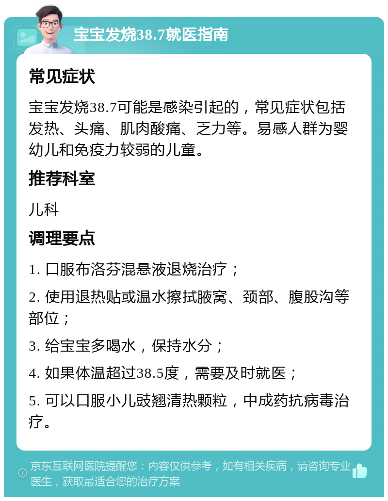 宝宝发烧38.7就医指南 常见症状 宝宝发烧38.7可能是感染引起的，常见症状包括发热、头痛、肌肉酸痛、乏力等。易感人群为婴幼儿和免疫力较弱的儿童。 推荐科室 儿科 调理要点 1. 口服布洛芬混悬液退烧治疗； 2. 使用退热贴或温水擦拭腋窝、颈部、腹股沟等部位； 3. 给宝宝多喝水，保持水分； 4. 如果体温超过38.5度，需要及时就医； 5. 可以口服小儿豉翘清热颗粒，中成药抗病毒治疗。