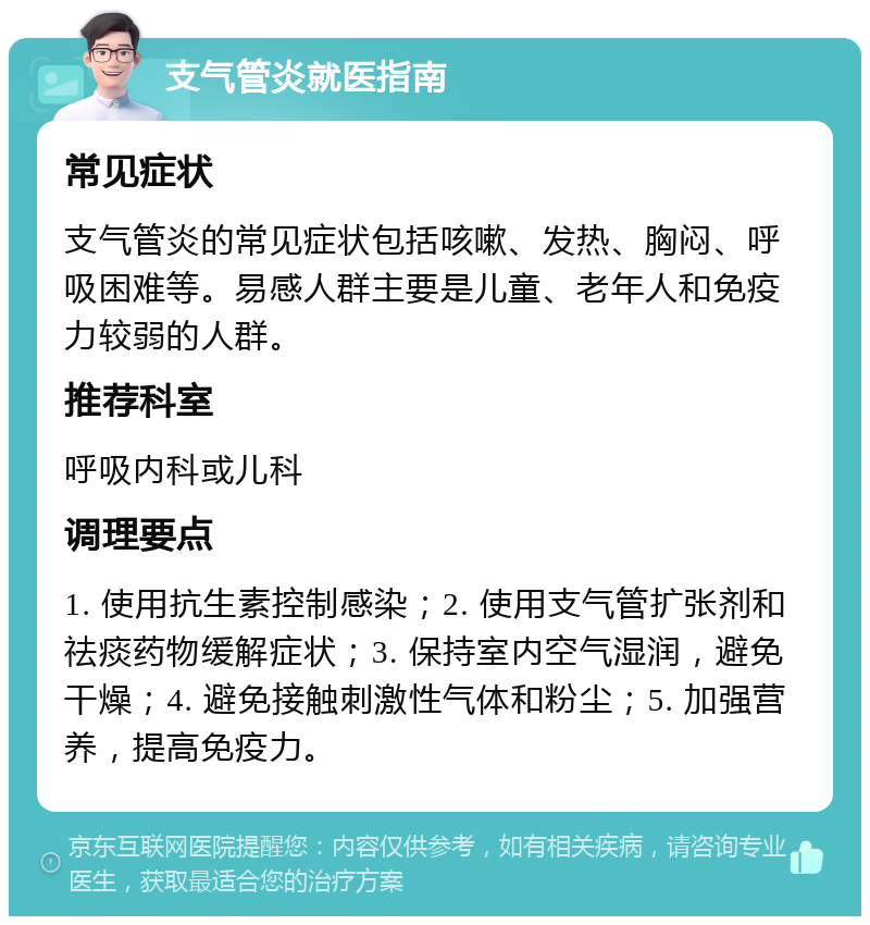 支气管炎就医指南 常见症状 支气管炎的常见症状包括咳嗽、发热、胸闷、呼吸困难等。易感人群主要是儿童、老年人和免疫力较弱的人群。 推荐科室 呼吸内科或儿科 调理要点 1. 使用抗生素控制感染；2. 使用支气管扩张剂和祛痰药物缓解症状；3. 保持室内空气湿润，避免干燥；4. 避免接触刺激性气体和粉尘；5. 加强营养，提高免疫力。