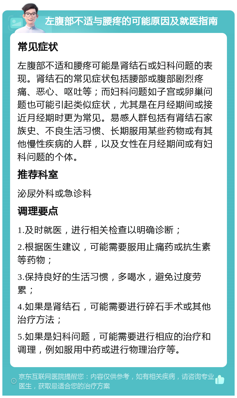 左腹部不适与腰疼的可能原因及就医指南 常见症状 左腹部不适和腰疼可能是肾结石或妇科问题的表现。肾结石的常见症状包括腰部或腹部剧烈疼痛、恶心、呕吐等；而妇科问题如子宫或卵巢问题也可能引起类似症状，尤其是在月经期间或接近月经期时更为常见。易感人群包括有肾结石家族史、不良生活习惯、长期服用某些药物或有其他慢性疾病的人群，以及女性在月经期间或有妇科问题的个体。 推荐科室 泌尿外科或急诊科 调理要点 1.及时就医，进行相关检查以明确诊断； 2.根据医生建议，可能需要服用止痛药或抗生素等药物； 3.保持良好的生活习惯，多喝水，避免过度劳累； 4.如果是肾结石，可能需要进行碎石手术或其他治疗方法； 5.如果是妇科问题，可能需要进行相应的治疗和调理，例如服用中药或进行物理治疗等。