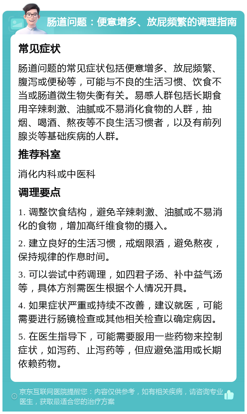 肠道问题：便意增多、放屁频繁的调理指南 常见症状 肠道问题的常见症状包括便意增多、放屁频繁、腹泻或便秘等，可能与不良的生活习惯、饮食不当或肠道微生物失衡有关。易感人群包括长期食用辛辣刺激、油腻或不易消化食物的人群，抽烟、喝酒、熬夜等不良生活习惯者，以及有前列腺炎等基础疾病的人群。 推荐科室 消化内科或中医科 调理要点 1. 调整饮食结构，避免辛辣刺激、油腻或不易消化的食物，增加高纤维食物的摄入。 2. 建立良好的生活习惯，戒烟限酒，避免熬夜，保持规律的作息时间。 3. 可以尝试中药调理，如四君子汤、补中益气汤等，具体方剂需医生根据个人情况开具。 4. 如果症状严重或持续不改善，建议就医，可能需要进行肠镜检查或其他相关检查以确定病因。 5. 在医生指导下，可能需要服用一些药物来控制症状，如泻药、止泻药等，但应避免滥用或长期依赖药物。