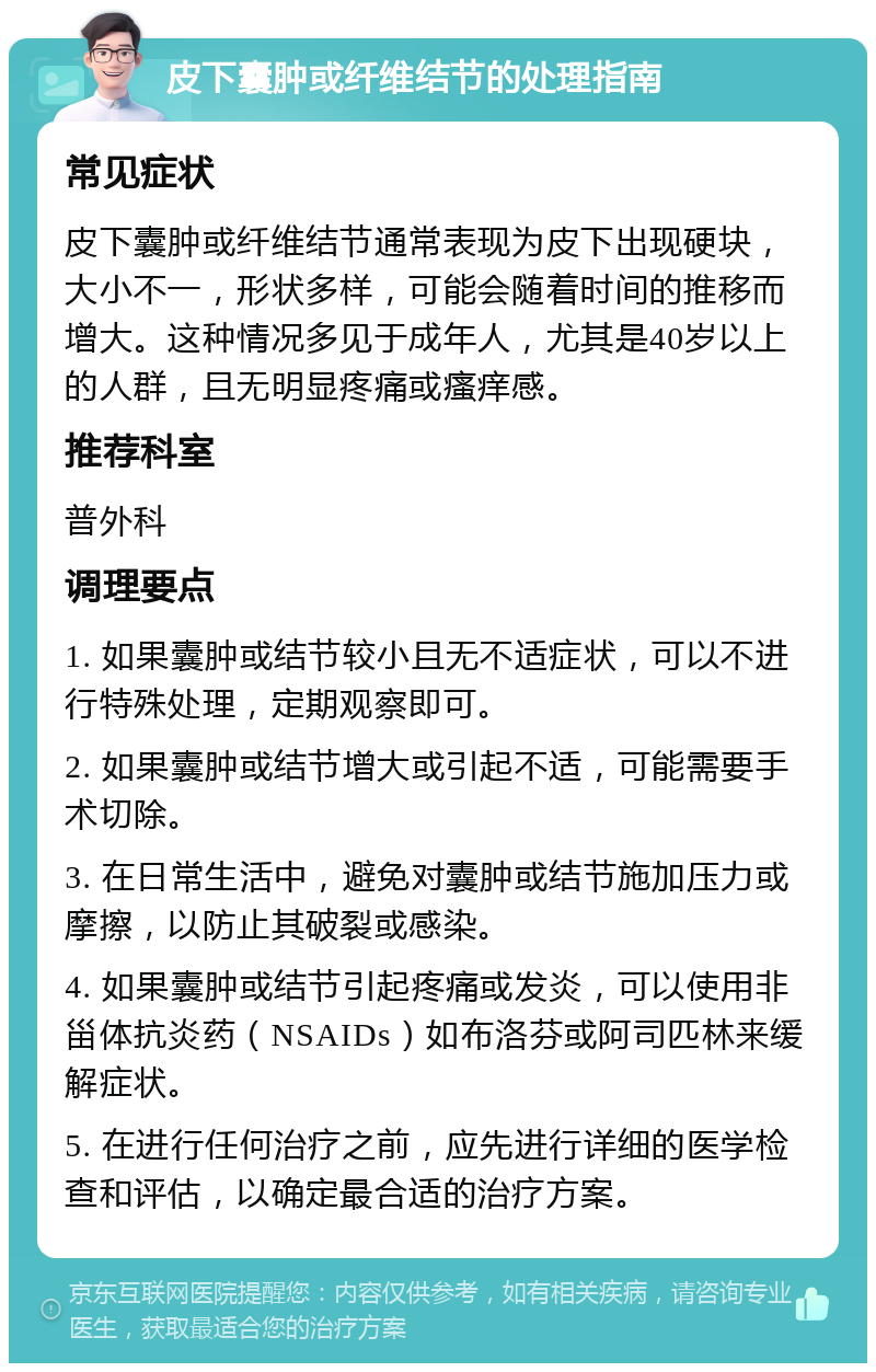 皮下囊肿或纤维结节的处理指南 常见症状 皮下囊肿或纤维结节通常表现为皮下出现硬块，大小不一，形状多样，可能会随着时间的推移而增大。这种情况多见于成年人，尤其是40岁以上的人群，且无明显疼痛或瘙痒感。 推荐科室 普外科 调理要点 1. 如果囊肿或结节较小且无不适症状，可以不进行特殊处理，定期观察即可。 2. 如果囊肿或结节增大或引起不适，可能需要手术切除。 3. 在日常生活中，避免对囊肿或结节施加压力或摩擦，以防止其破裂或感染。 4. 如果囊肿或结节引起疼痛或发炎，可以使用非甾体抗炎药（NSAIDs）如布洛芬或阿司匹林来缓解症状。 5. 在进行任何治疗之前，应先进行详细的医学检查和评估，以确定最合适的治疗方案。