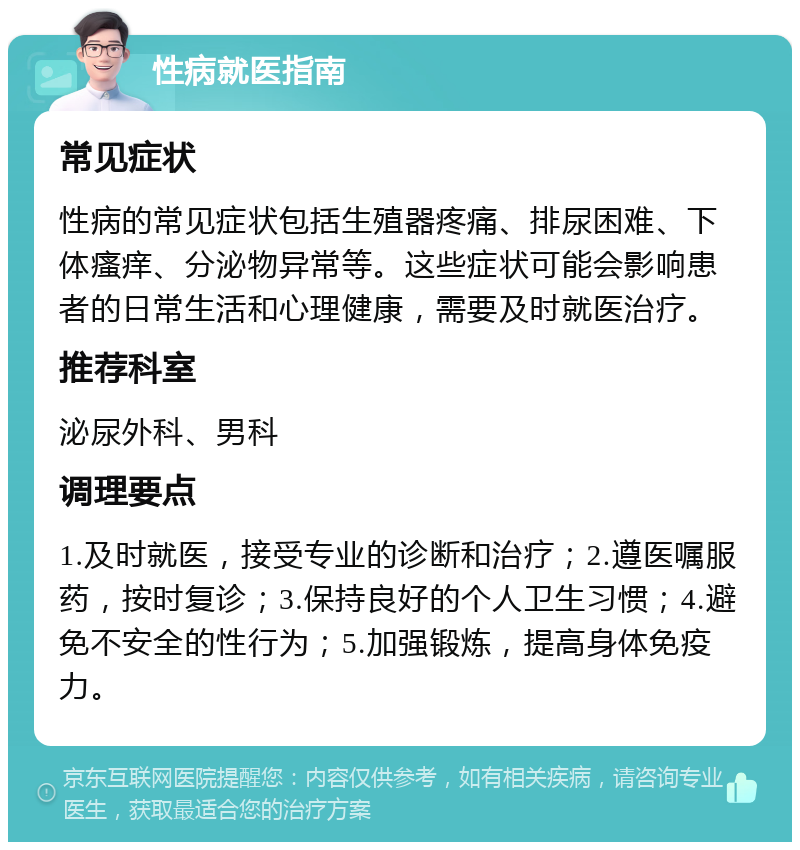 性病就医指南 常见症状 性病的常见症状包括生殖器疼痛、排尿困难、下体瘙痒、分泌物异常等。这些症状可能会影响患者的日常生活和心理健康，需要及时就医治疗。 推荐科室 泌尿外科、男科 调理要点 1.及时就医，接受专业的诊断和治疗；2.遵医嘱服药，按时复诊；3.保持良好的个人卫生习惯；4.避免不安全的性行为；5.加强锻炼，提高身体免疫力。