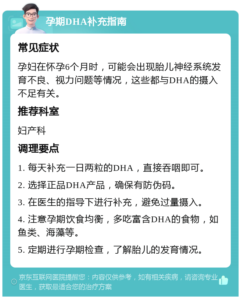 孕期DHA补充指南 常见症状 孕妇在怀孕6个月时，可能会出现胎儿神经系统发育不良、视力问题等情况，这些都与DHA的摄入不足有关。 推荐科室 妇产科 调理要点 1. 每天补充一日两粒的DHA，直接吞咽即可。 2. 选择正品DHA产品，确保有防伪码。 3. 在医生的指导下进行补充，避免过量摄入。 4. 注意孕期饮食均衡，多吃富含DHA的食物，如鱼类、海藻等。 5. 定期进行孕期检查，了解胎儿的发育情况。