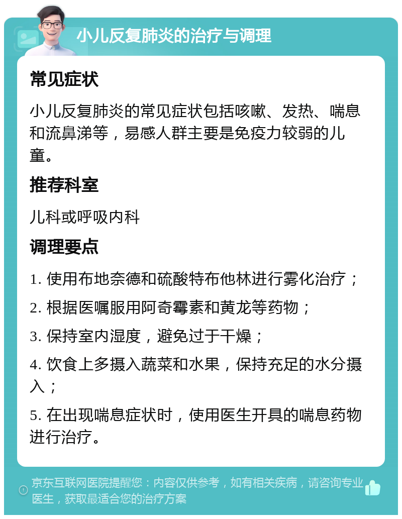 小儿反复肺炎的治疗与调理 常见症状 小儿反复肺炎的常见症状包括咳嗽、发热、喘息和流鼻涕等，易感人群主要是免疫力较弱的儿童。 推荐科室 儿科或呼吸内科 调理要点 1. 使用布地奈德和硫酸特布他林进行雾化治疗； 2. 根据医嘱服用阿奇霉素和黄龙等药物； 3. 保持室内湿度，避免过于干燥； 4. 饮食上多摄入蔬菜和水果，保持充足的水分摄入； 5. 在出现喘息症状时，使用医生开具的喘息药物进行治疗。