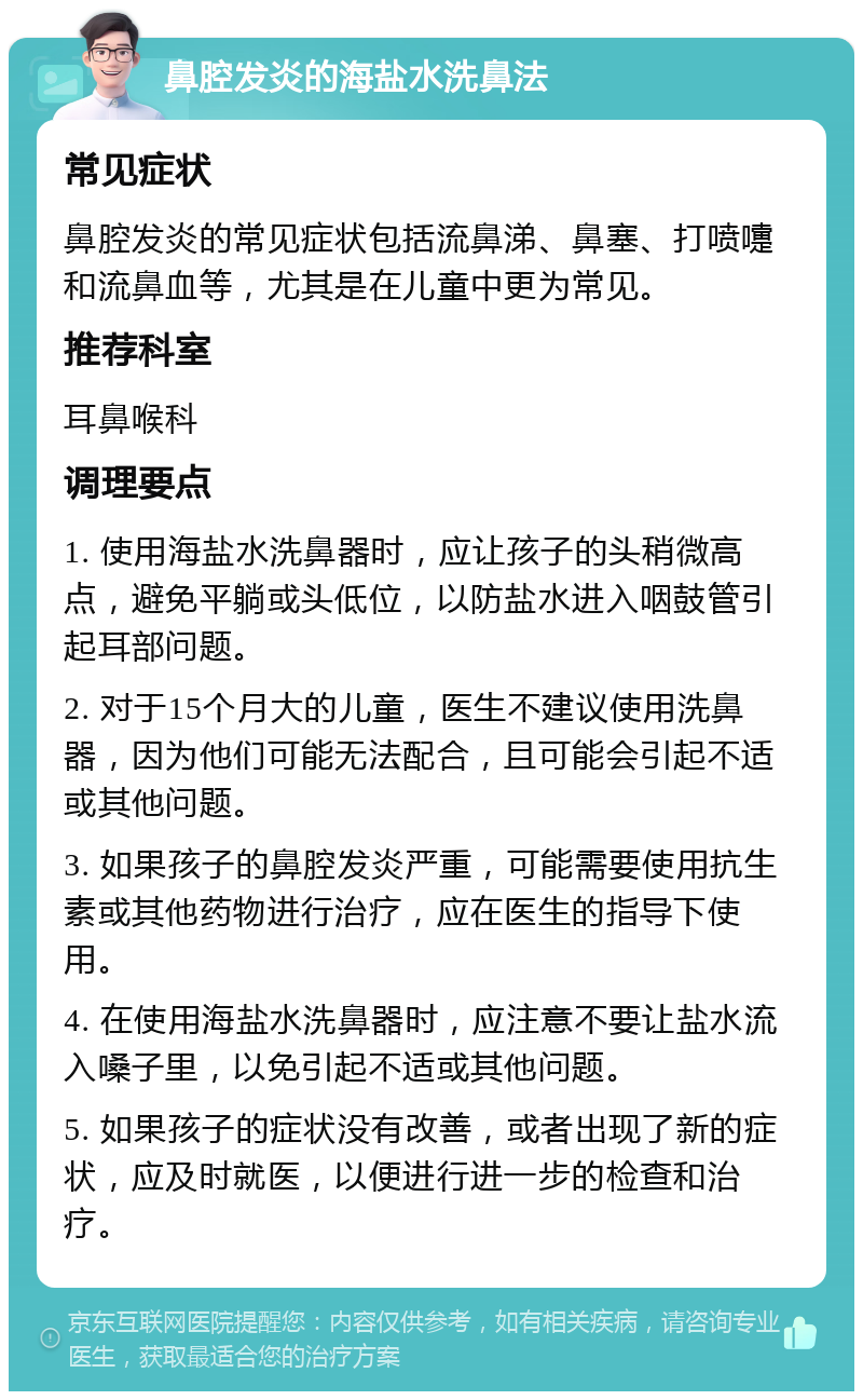 鼻腔发炎的海盐水洗鼻法 常见症状 鼻腔发炎的常见症状包括流鼻涕、鼻塞、打喷嚏和流鼻血等，尤其是在儿童中更为常见。 推荐科室 耳鼻喉科 调理要点 1. 使用海盐水洗鼻器时，应让孩子的头稍微高点，避免平躺或头低位，以防盐水进入咽鼓管引起耳部问题。 2. 对于15个月大的儿童，医生不建议使用洗鼻器，因为他们可能无法配合，且可能会引起不适或其他问题。 3. 如果孩子的鼻腔发炎严重，可能需要使用抗生素或其他药物进行治疗，应在医生的指导下使用。 4. 在使用海盐水洗鼻器时，应注意不要让盐水流入嗓子里，以免引起不适或其他问题。 5. 如果孩子的症状没有改善，或者出现了新的症状，应及时就医，以便进行进一步的检查和治疗。