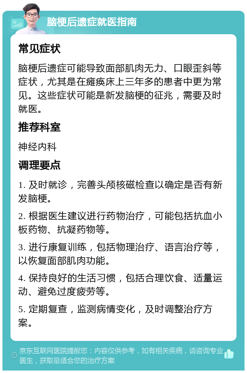 脑梗后遗症就医指南 常见症状 脑梗后遗症可能导致面部肌肉无力、口眼歪斜等症状，尤其是在瘫痪床上三年多的患者中更为常见。这些症状可能是新发脑梗的征兆，需要及时就医。 推荐科室 神经内科 调理要点 1. 及时就诊，完善头颅核磁检查以确定是否有新发脑梗。 2. 根据医生建议进行药物治疗，可能包括抗血小板药物、抗凝药物等。 3. 进行康复训练，包括物理治疗、语言治疗等，以恢复面部肌肉功能。 4. 保持良好的生活习惯，包括合理饮食、适量运动、避免过度疲劳等。 5. 定期复查，监测病情变化，及时调整治疗方案。