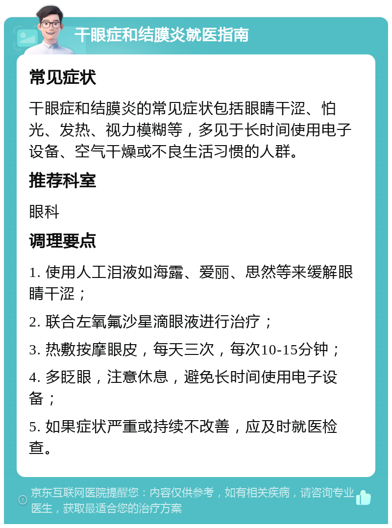 干眼症和结膜炎就医指南 常见症状 干眼症和结膜炎的常见症状包括眼睛干涩、怕光、发热、视力模糊等，多见于长时间使用电子设备、空气干燥或不良生活习惯的人群。 推荐科室 眼科 调理要点 1. 使用人工泪液如海露、爱丽、思然等来缓解眼睛干涩； 2. 联合左氧氟沙星滴眼液进行治疗； 3. 热敷按摩眼皮，每天三次，每次10-15分钟； 4. 多眨眼，注意休息，避免长时间使用电子设备； 5. 如果症状严重或持续不改善，应及时就医检查。