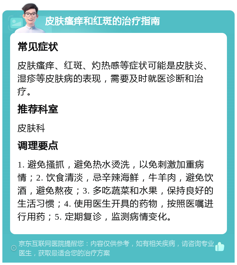 皮肤瘙痒和红斑的治疗指南 常见症状 皮肤瘙痒、红斑、灼热感等症状可能是皮肤炎、湿疹等皮肤病的表现，需要及时就医诊断和治疗。 推荐科室 皮肤科 调理要点 1. 避免搔抓，避免热水烫洗，以免刺激加重病情；2. 饮食清淡，忌辛辣海鲜，牛羊肉，避免饮酒，避免熬夜；3. 多吃蔬菜和水果，保持良好的生活习惯；4. 使用医生开具的药物，按照医嘱进行用药；5. 定期复诊，监测病情变化。