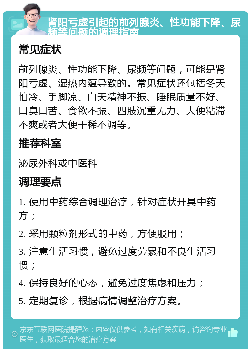 肾阳亏虚引起的前列腺炎、性功能下降、尿频等问题的调理指南 常见症状 前列腺炎、性功能下降、尿频等问题，可能是肾阳亏虚、湿热内蕴导致的。常见症状还包括冬天怕冷、手脚凉、白天精神不振、睡眠质量不好、口臭口苦、食欲不振、四肢沉重无力、大便粘滞不爽或者大便干稀不调等。 推荐科室 泌尿外科或中医科 调理要点 1. 使用中药综合调理治疗，针对症状开具中药方； 2. 采用颗粒剂形式的中药，方便服用； 3. 注意生活习惯，避免过度劳累和不良生活习惯； 4. 保持良好的心态，避免过度焦虑和压力； 5. 定期复诊，根据病情调整治疗方案。