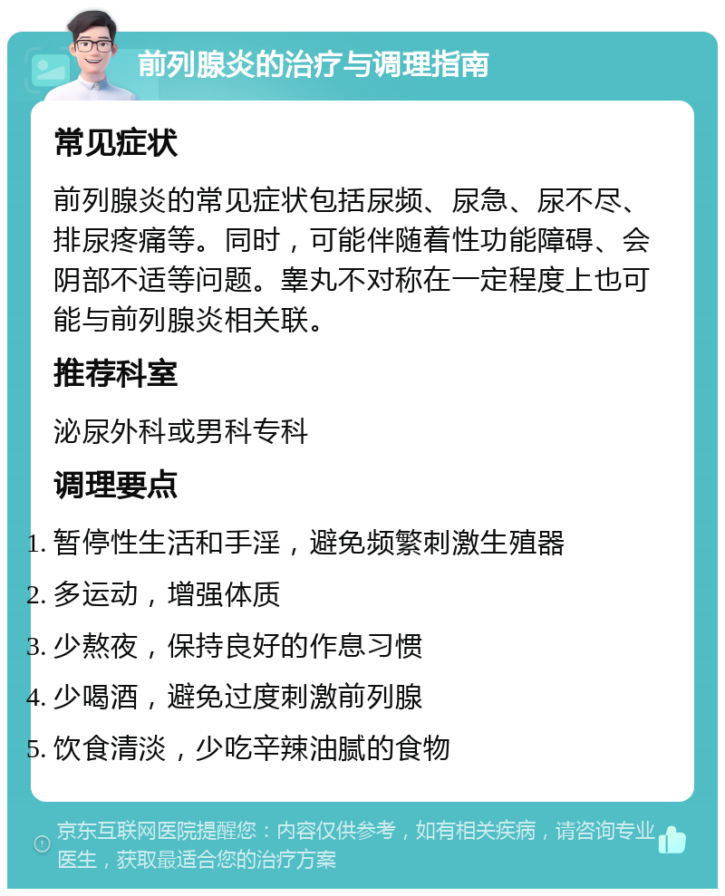 前列腺炎的治疗与调理指南 常见症状 前列腺炎的常见症状包括尿频、尿急、尿不尽、排尿疼痛等。同时，可能伴随着性功能障碍、会阴部不适等问题。睾丸不对称在一定程度上也可能与前列腺炎相关联。 推荐科室 泌尿外科或男科专科 调理要点 暂停性生活和手淫，避免频繁刺激生殖器 多运动，增强体质 少熬夜，保持良好的作息习惯 少喝酒，避免过度刺激前列腺 饮食清淡，少吃辛辣油腻的食物